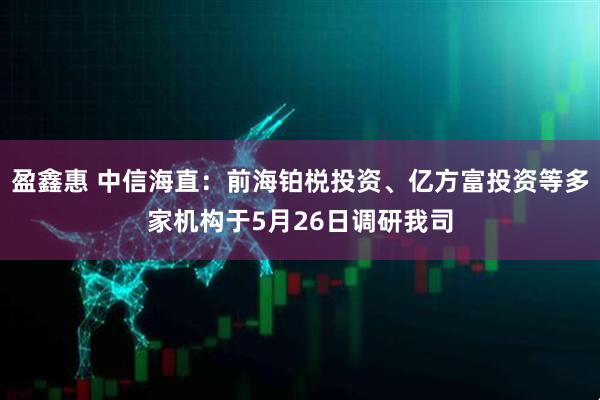 盈鑫惠 中信海直：前海铂棁投资、亿方富投资等多家机构于5月26日调研我司