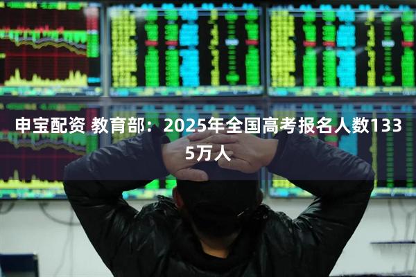 申宝配资 教育部：2025年全国高考报名人数1335万人