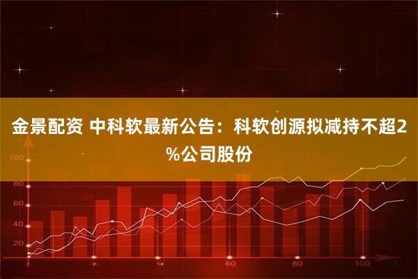 金景配资 中科软最新公告：科软创源拟减持不超2%公司股份