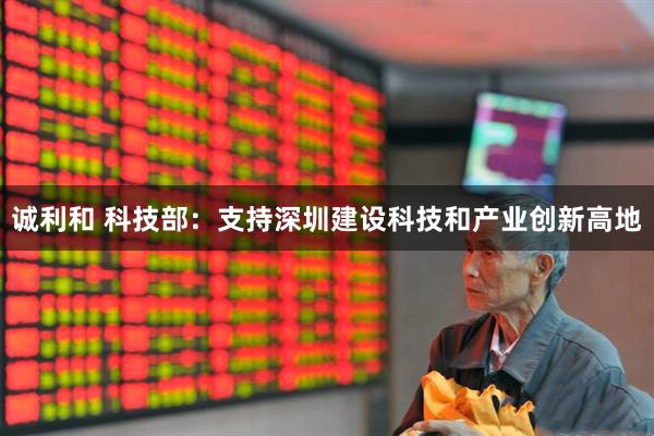 诚利和 科技部：支持深圳建设科技和产业创新高地