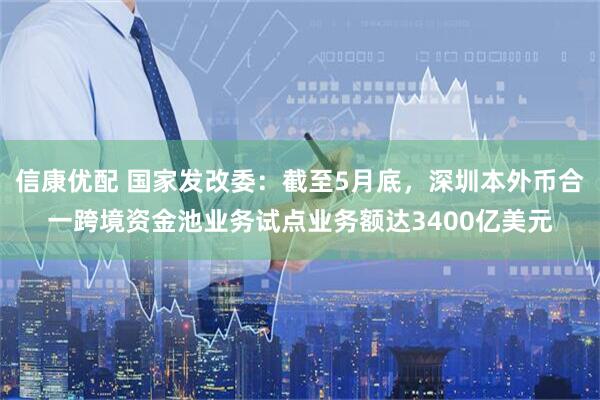 信康优配 国家发改委：截至5月底，深圳本外币合一跨境资金池业务试点业务额达3400亿美元