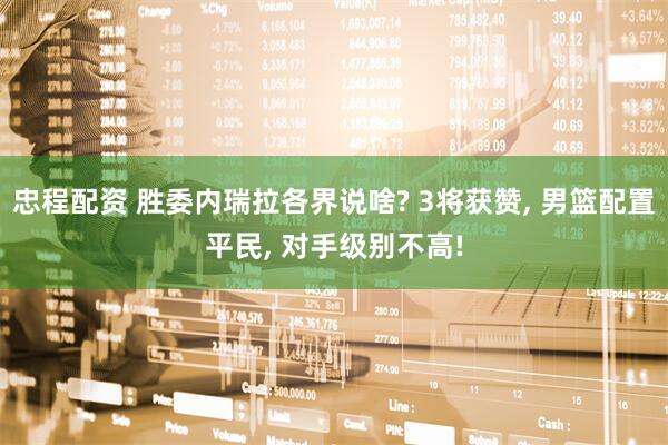 忠程配资 胜委内瑞拉各界说啥? 3将获赞, 男篮配置平民, 对手级别不高!