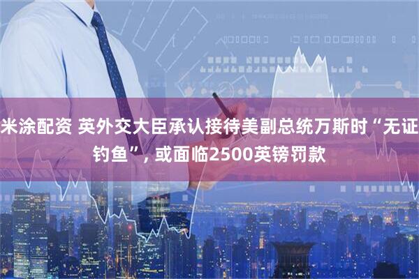米涂配资 英外交大臣承认接待美副总统万斯时“无证钓鱼”, 或面临2500英镑罚款