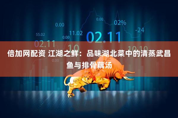 倍加网配资 江湖之鲜：品味湖北菜中的清蒸武昌鱼与排骨藕汤
