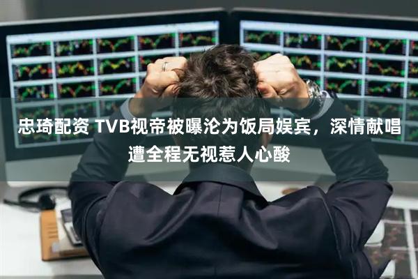忠琦配资 TVB视帝被曝沦为饭局娱宾，深情献唱遭全程无视惹人心酸