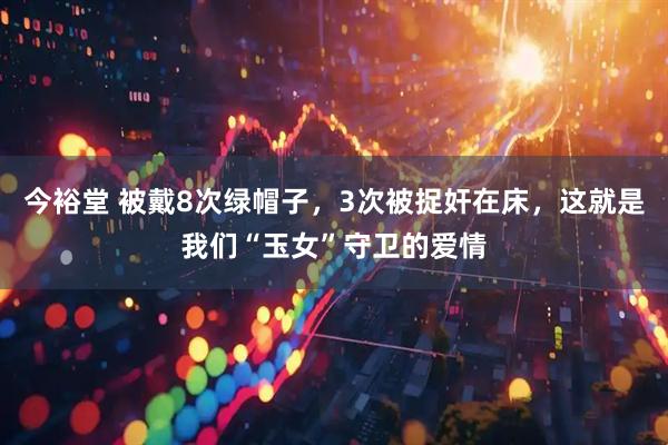 今裕堂 被戴8次绿帽子，3次被捉奸在床，这就是我们“玉女”守卫的爱情
