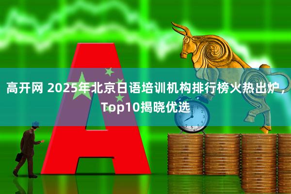 高开网 2025年北京日语培训机构排行榜火热出炉，Top10揭晓优选