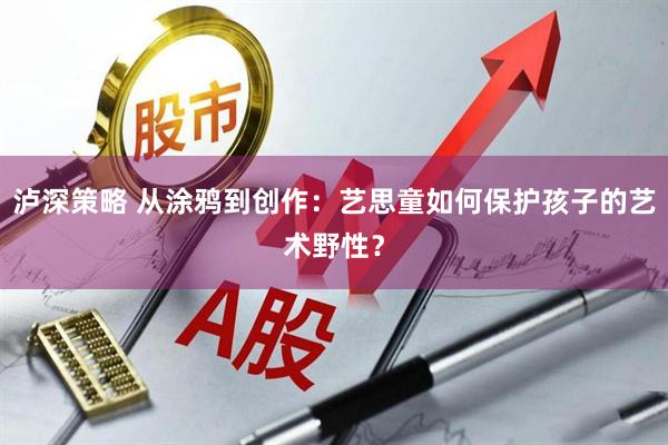 泸深策略 从涂鸦到创作：艺思童如何保护孩子的艺术野性？