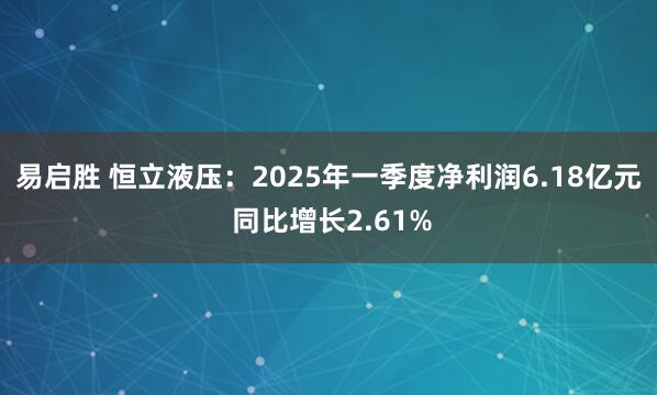 易启胜 恒立液压：2025年一季度净利润6.18亿元 同比增长2.61%