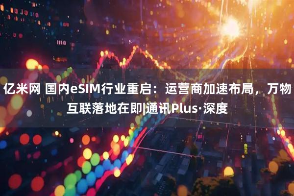亿米网 国内eSIM行业重启：运营商加速布局，万物互联落地在即|通讯Plus·深度