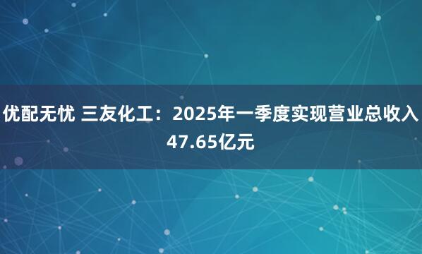 优配无忧 三友化工：2025年一季度实现营业总收入47.65亿元