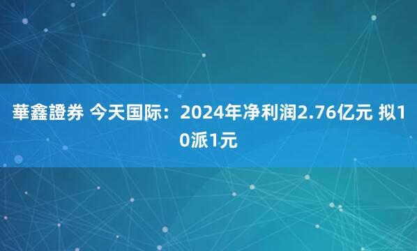 華鑫證券 今天国际：2024年净利润2.76亿元 拟10派1元