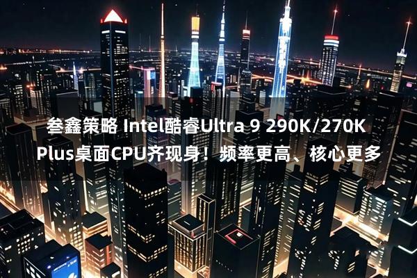 叁鑫策略 Intel酷睿Ultra 9 290K/270K Plus桌面CPU齐现身！频率更高、核心更多