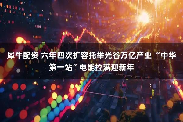 犀牛配资 六年四次扩容托举光谷万亿产业 “中华第一站”电能拉满迎新年